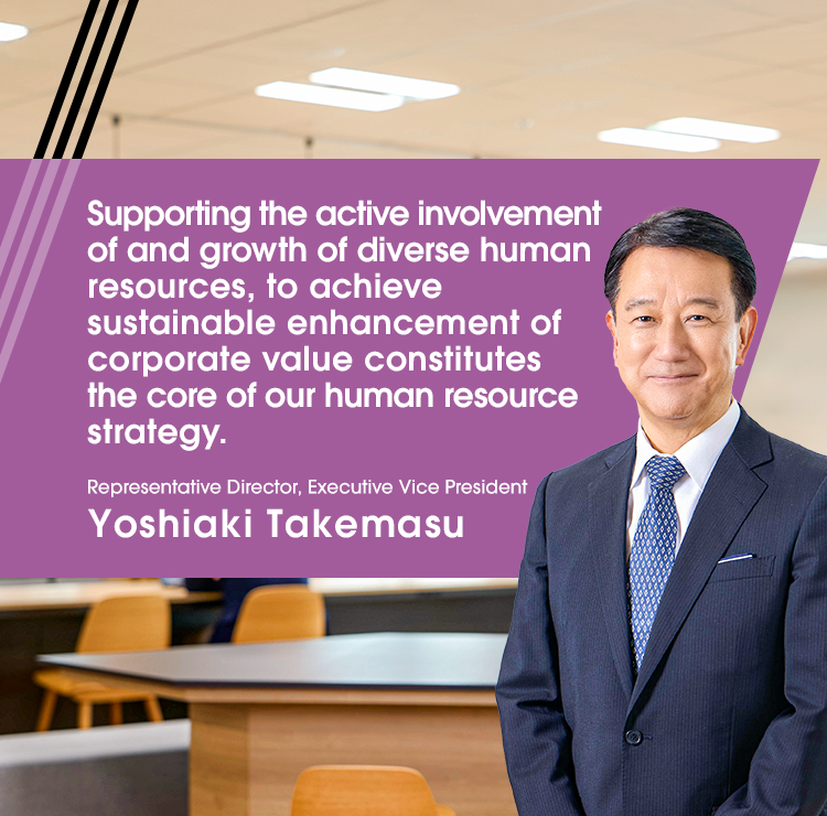 Supporting the active involvement of and growth of diverse human resources, to achieve sustainable enhancement of corporate value constitutes the core of our human resource strategy. Representative Director, Executive Vice President Yoshiaki Takemasu