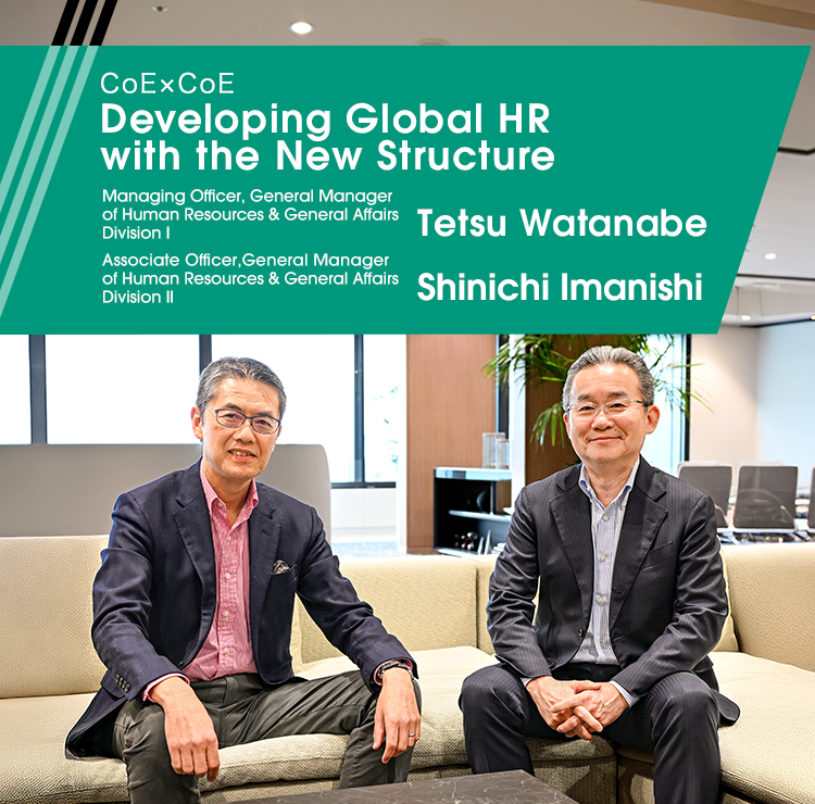 CoExCoE Developing Global HR with the New Structure Managing Officer, General Manager of Human Resources & General Affairs Division I Tetsu Watanabe Managing Officer, General Manager of Human Resources & General Affairs Division II Shinichi Imanishi
